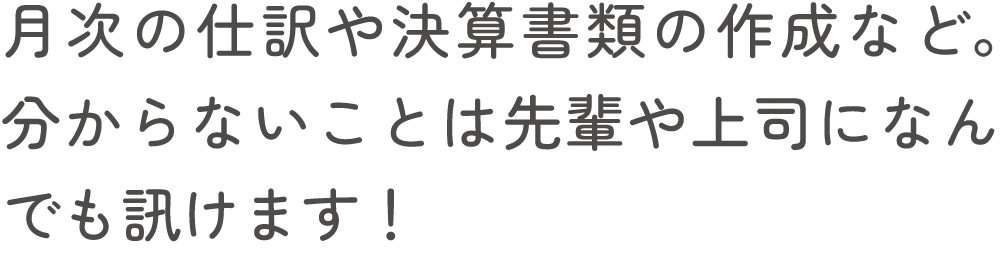 月次の仕訳や決算書類の作成など。分からないことは先輩や上司になんでも訊けます！