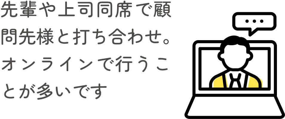 先輩や上司同席で顧問先様と打ち合わせ。オンラインで行うことが多いです