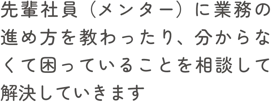 先輩社員（メンター）に業務の進め方を教わったり、分からなくて困っていることを相談して解決していきます